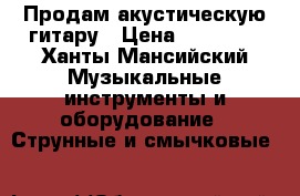 Продам акустическую гитару › Цена ­ 10 000 - Ханты-Мансийский Музыкальные инструменты и оборудование » Струнные и смычковые   